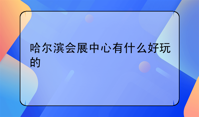 哈尔滨会展中心有什么好玩的