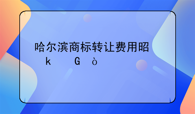 哈尔滨商标转让费用是多少？