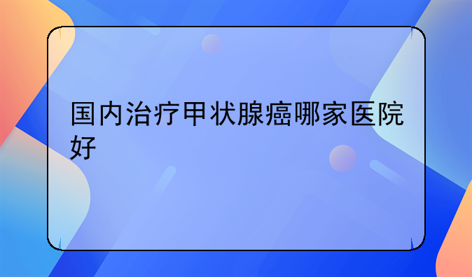 国内治疗甲状腺癌哪家医院好