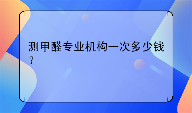 测甲醛专业机构一次多少钱？
