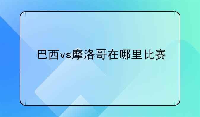 巴西vs摩洛哥在哪里比赛