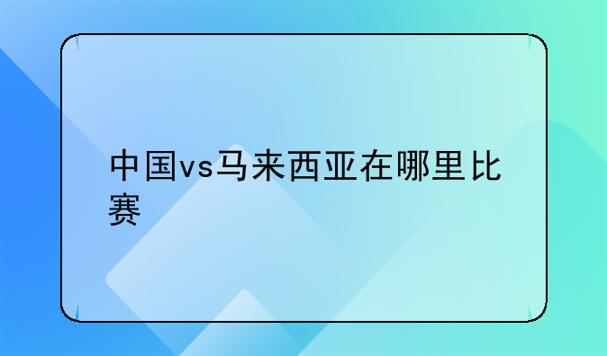 中国vs马来西亚在哪里比赛