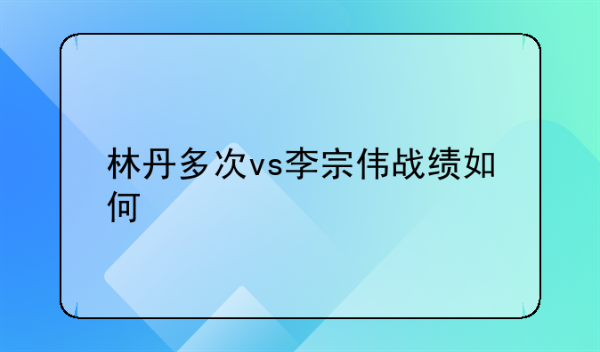 林丹多次vs李宗伟战绩如何