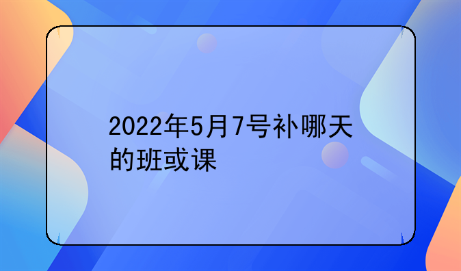 2022年5月7号补哪天的班或课