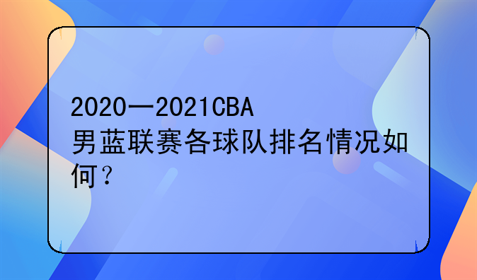 2020一2021CBA男蓝联赛各球队排名情况如何？