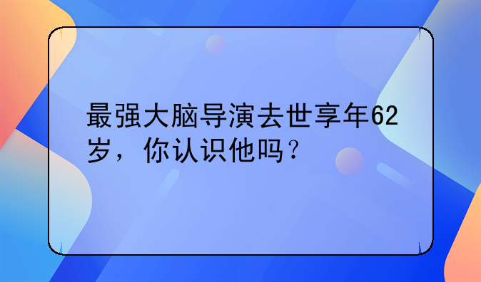 最强大脑导演去世享年62岁，你认识他吗？