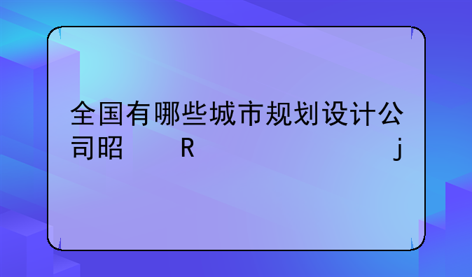 全国有哪些城市规划设计公司是甲级资质的