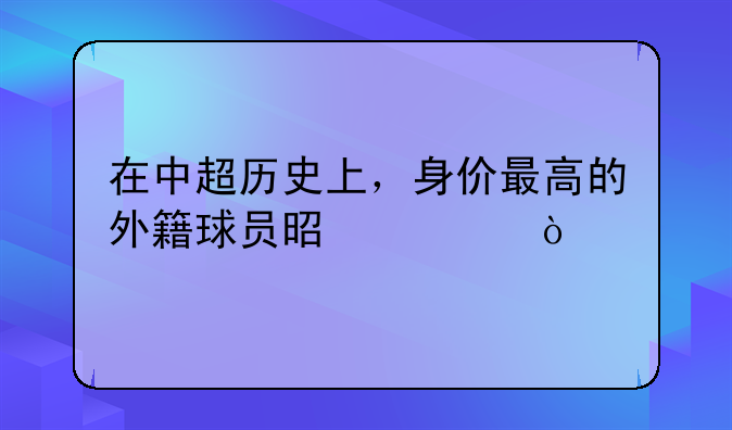 在中超历史上，身价最高的外籍球员是谁？