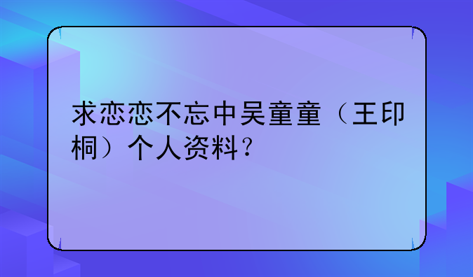 求恋恋不忘中吴童童（王印桐）个人资料？