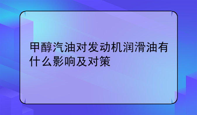 甲醇汽油对发动机润滑油有什么影响及对策