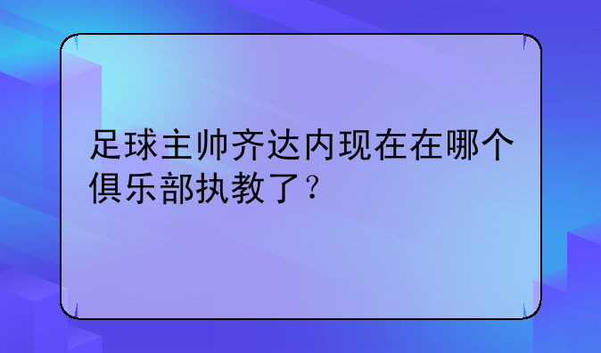 足球主帅齐达内现在在哪个俱乐部执教了？
