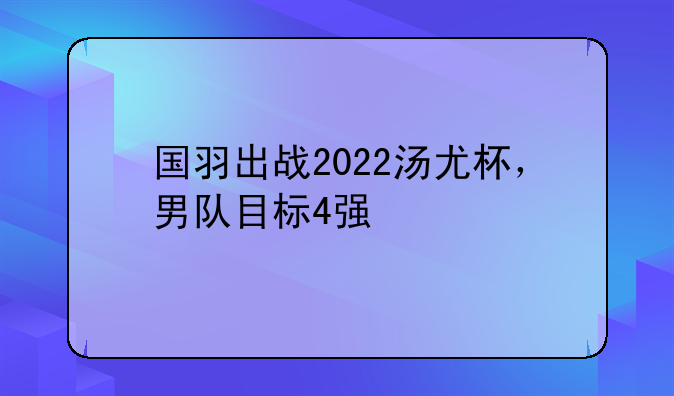 国羽出战2022汤尤杯，男队目标4强