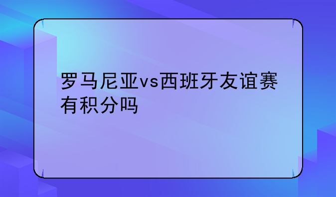 罗马尼亚vs西班牙友谊赛有积分吗