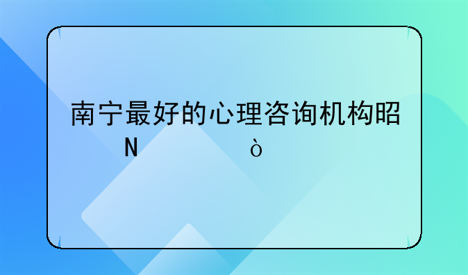 南宁最好的心理咨询机构是哪家？