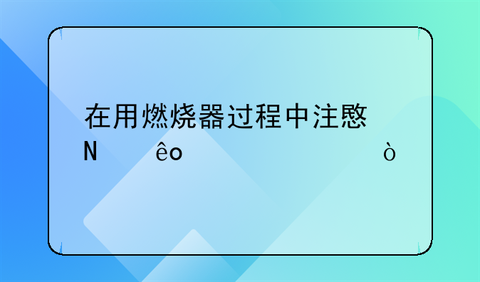 在用燃烧器过程中注意哪些内容？