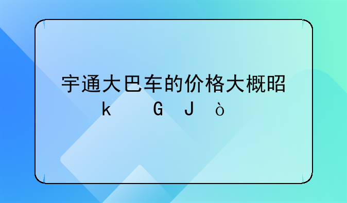 宇通大巴车的价格大概是多少钱？