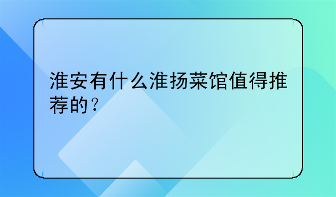 淮安有什么淮扬菜馆值得推荐的？