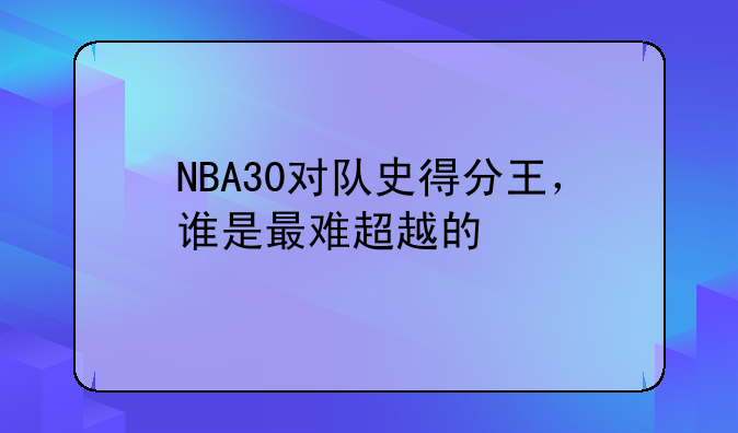 NBA30对队史得分王，谁是最难超越的