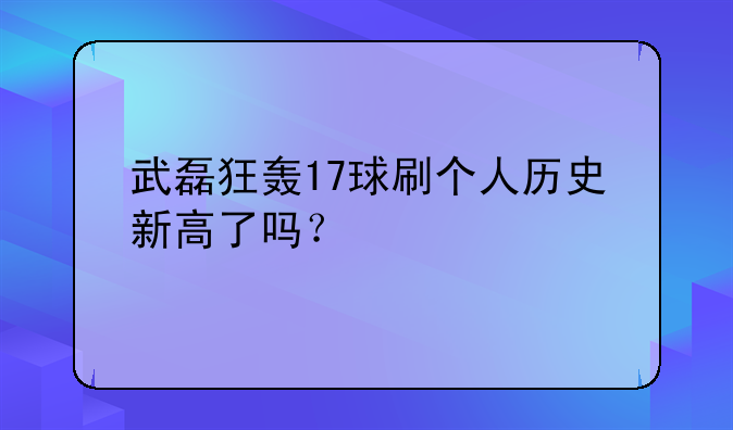 武磊狂轰17球刷个人历史新高了吗？