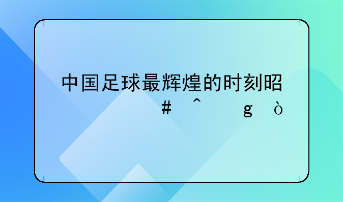中国足球最辉煌的时刻是什么时候？