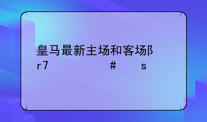 皇马最新主场和客场队服什么颜色？