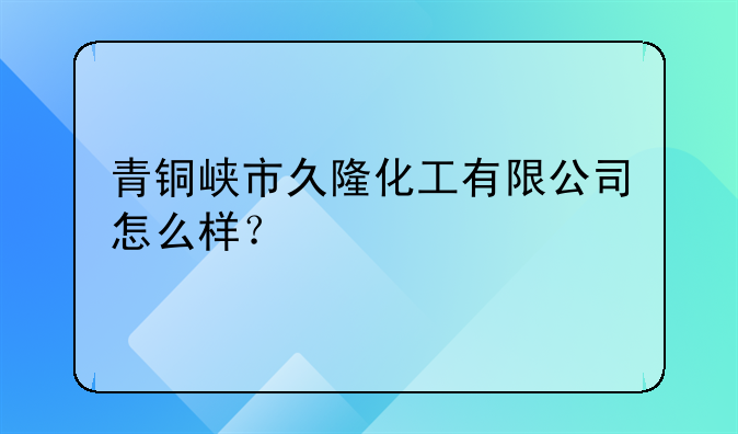 青铜峡市久隆化工有限公司怎么样？