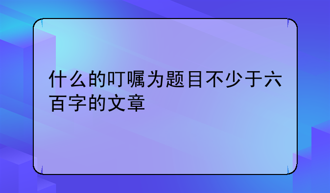 什么的叮嘱为题目不少于六百字的文章