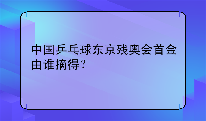中国乒乓球东京残奥会首金由谁摘得？