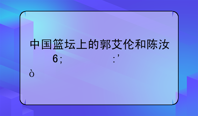 中国篮坛上的郭艾伦和陈江华谁厉害？