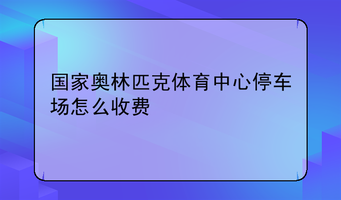 国家奥林匹克体育中心停车场怎么收费