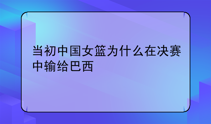 当初中国女篮为什么在决赛中输给巴西