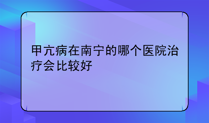 甲亢病在南宁的哪个医院治疗会比较好