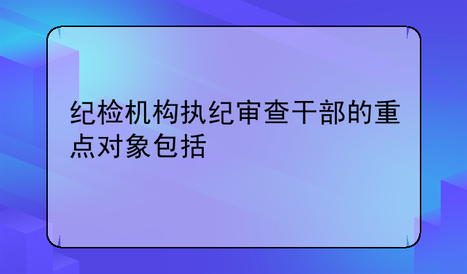纪检机构执纪审查干部的重点对象包括
