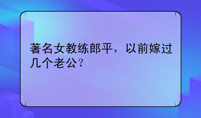 著名女教练郎平，以前嫁过几个老公？