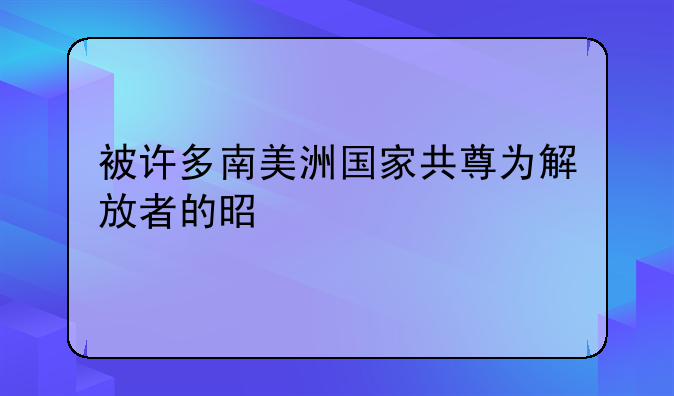 被许多南美洲国家共尊为解放者的是谁