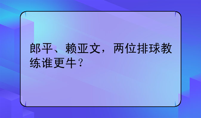 郎平、赖亚文，两位排球教练谁更牛？