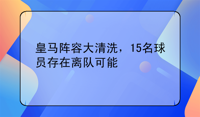 皇马阵容大清洗，15名球员存在离队可能