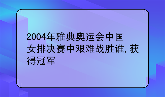 2004年雅典奥运会中国女排决赛中艰难战胜谁,获得冠军