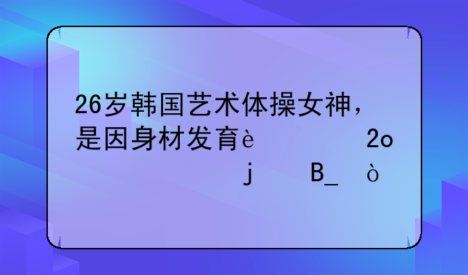 26岁韩国艺术体操女神，是因身材发育过猛退役的吗？