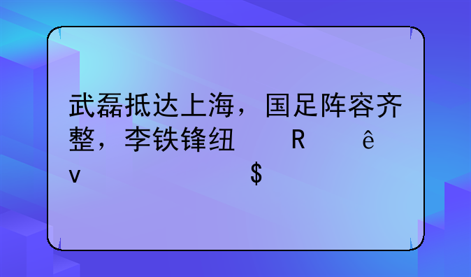 武磊抵达上海，国足阵容齐整，李铁锋线用人面临6选3