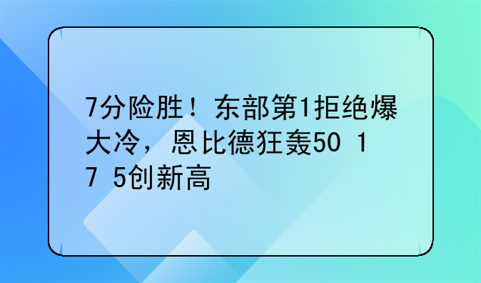 7分险胜！东部第1拒绝爆大冷，恩比德狂轰50+17+5创新高