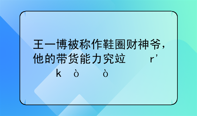 王一博被称作鞋圈财神爷，他的带货能力究竟有多强？
