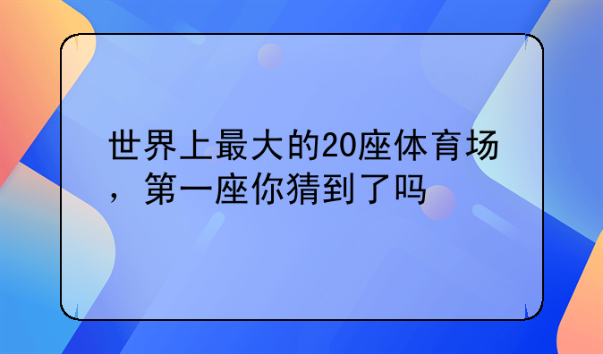 世界上最大的20座体育场，第一座你猜到了吗