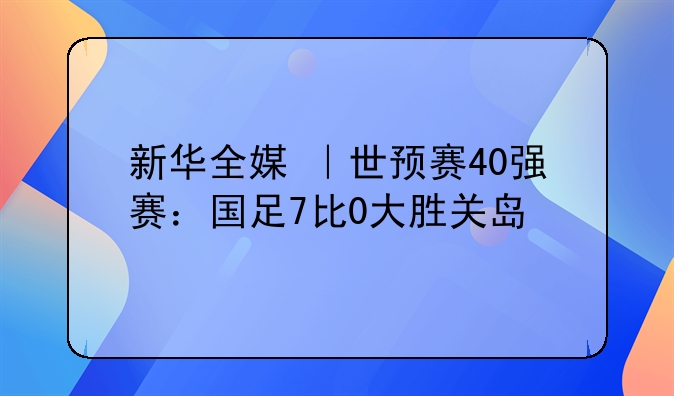 新华全媒+｜世预赛40强赛：国足7比0大胜关岛
