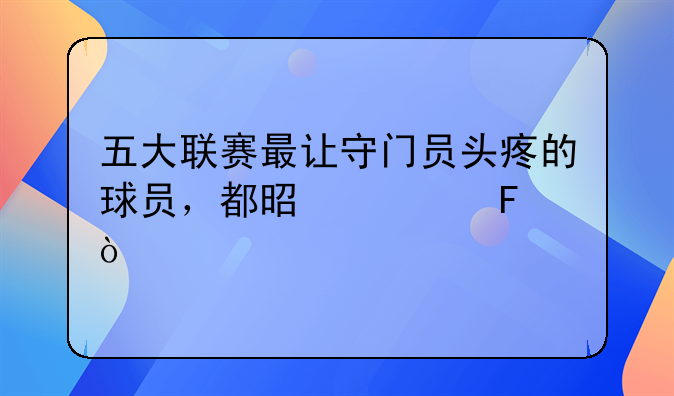 五大联赛最让守门员头疼的球员，都是谁呢？