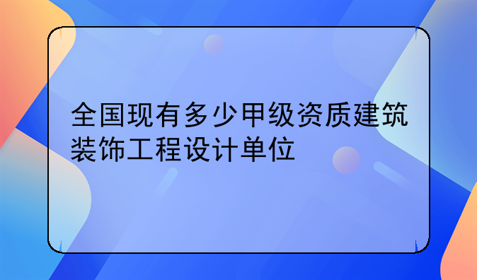 全国现有多少甲级资质建筑装饰工程设计单位