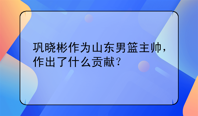 巩晓彬作为山东男篮主帅，作出了什么贡献？