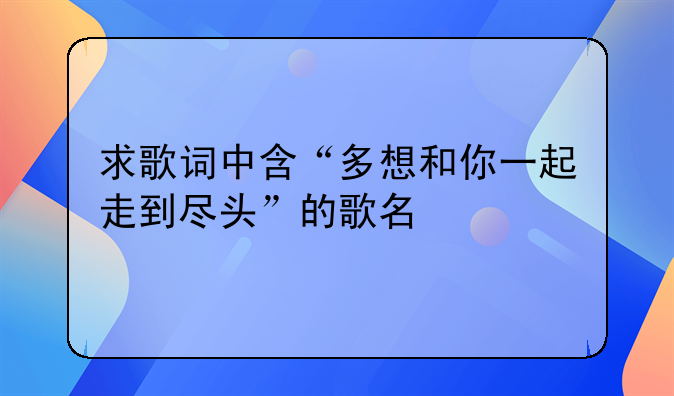 求歌词中含“多想和你一起走到尽头”的歌名