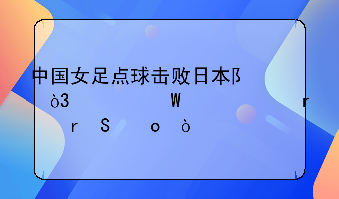 中国女足点球击败日本队，如何评价本场比赛？
