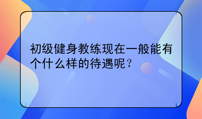 初级健身教练现在一般能有个什么样的待遇呢？